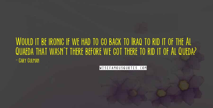 Gary Gulman Quotes: Would it be ironic if we had to go back to Iraq to rid it of the Al Quaeda that wasn't there before we got there to rid it of Al Queda?