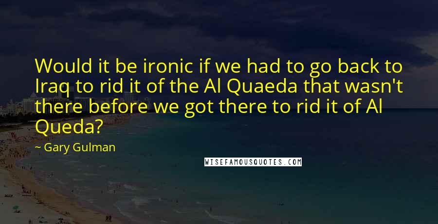Gary Gulman Quotes: Would it be ironic if we had to go back to Iraq to rid it of the Al Quaeda that wasn't there before we got there to rid it of Al Queda?