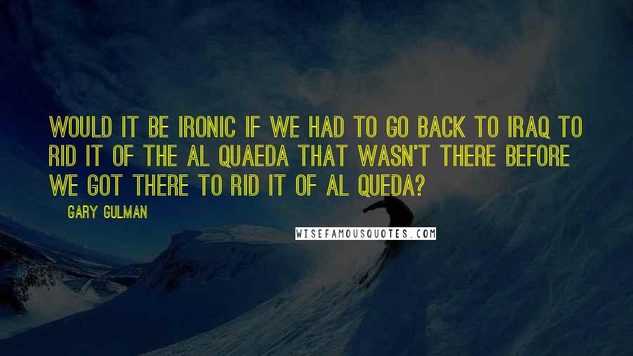 Gary Gulman Quotes: Would it be ironic if we had to go back to Iraq to rid it of the Al Quaeda that wasn't there before we got there to rid it of Al Queda?