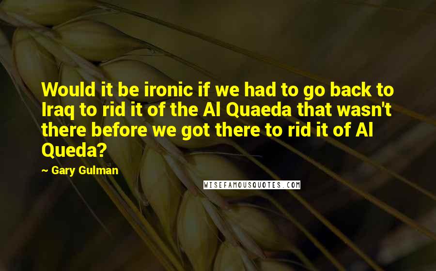 Gary Gulman Quotes: Would it be ironic if we had to go back to Iraq to rid it of the Al Quaeda that wasn't there before we got there to rid it of Al Queda?