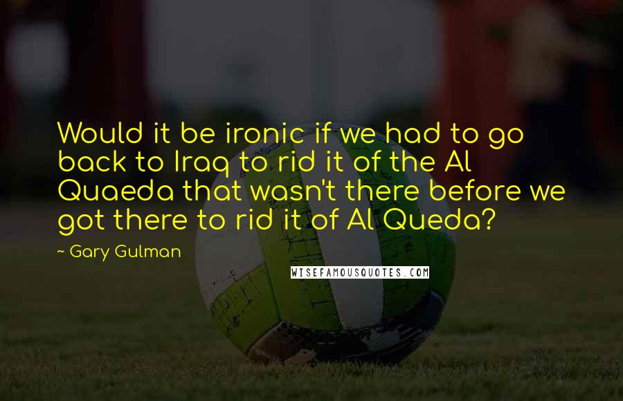 Gary Gulman Quotes: Would it be ironic if we had to go back to Iraq to rid it of the Al Quaeda that wasn't there before we got there to rid it of Al Queda?