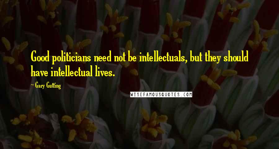 Gary Gutting Quotes: Good politicians need not be intellectuals, but they should have intellectual lives.