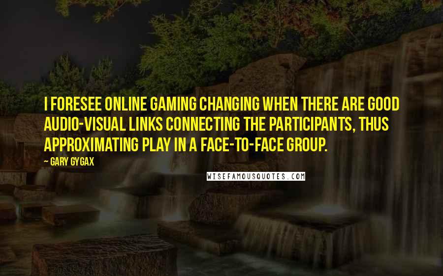 Gary Gygax Quotes: I foresee online gaming changing when there are good audio-visual links connecting the participants, thus approximating play in a face-to-face group.