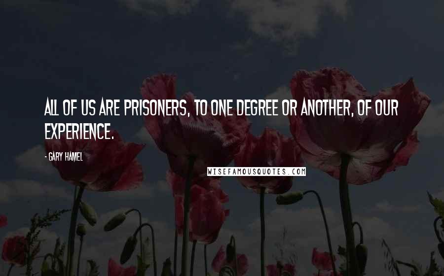 Gary Hamel Quotes: All of us are prisoners, to one degree or another, of our experience.