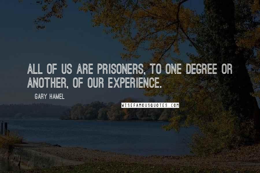 Gary Hamel Quotes: All of us are prisoners, to one degree or another, of our experience.