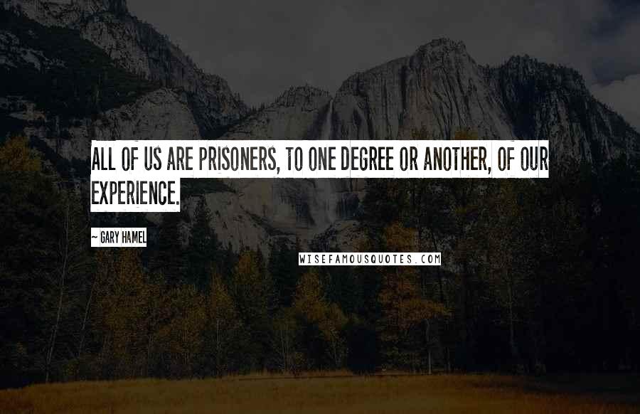 Gary Hamel Quotes: All of us are prisoners, to one degree or another, of our experience.