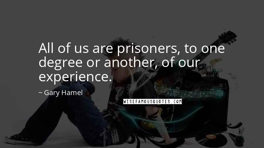 Gary Hamel Quotes: All of us are prisoners, to one degree or another, of our experience.