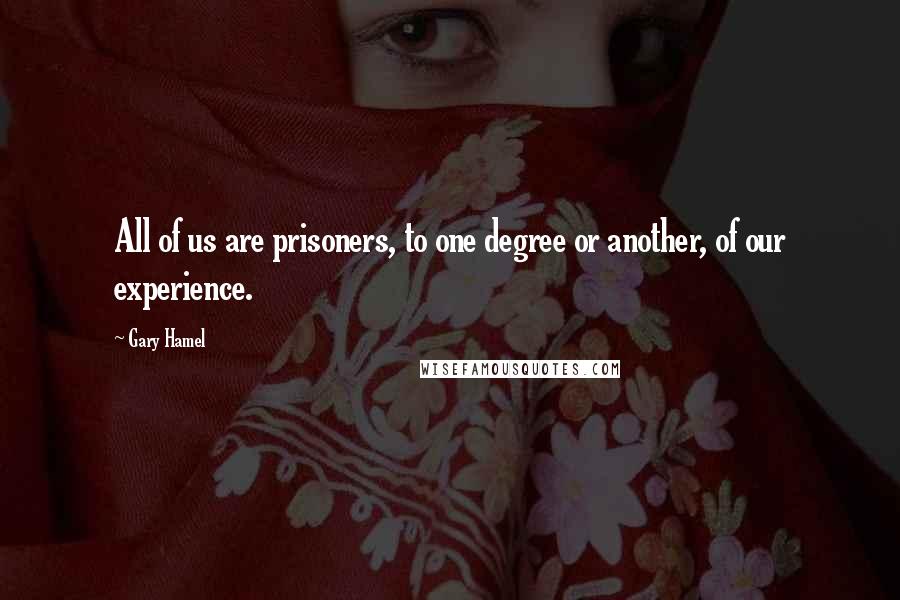 Gary Hamel Quotes: All of us are prisoners, to one degree or another, of our experience.