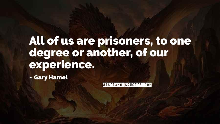 Gary Hamel Quotes: All of us are prisoners, to one degree or another, of our experience.