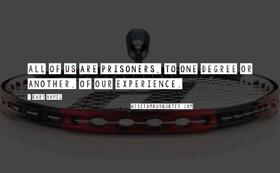 Gary Hamel Quotes: All of us are prisoners, to one degree or another, of our experience.