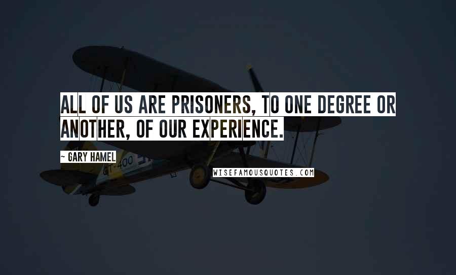 Gary Hamel Quotes: All of us are prisoners, to one degree or another, of our experience.