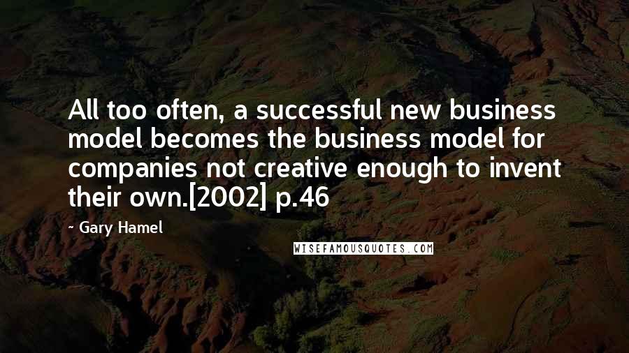 Gary Hamel Quotes: All too often, a successful new business model becomes the business model for companies not creative enough to invent their own.[2002] p.46