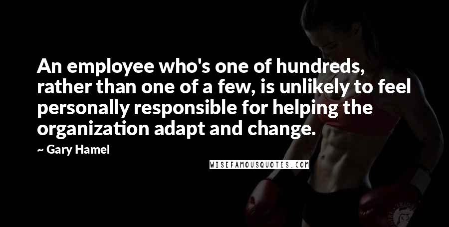 Gary Hamel Quotes: An employee who's one of hundreds, rather than one of a few, is unlikely to feel personally responsible for helping the organization adapt and change.