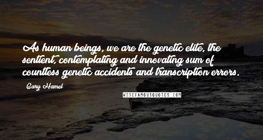 Gary Hamel Quotes: As human beings, we are the genetic elite, the sentient, contemplating and innovating sum of countless genetic accidents and transcription errors.