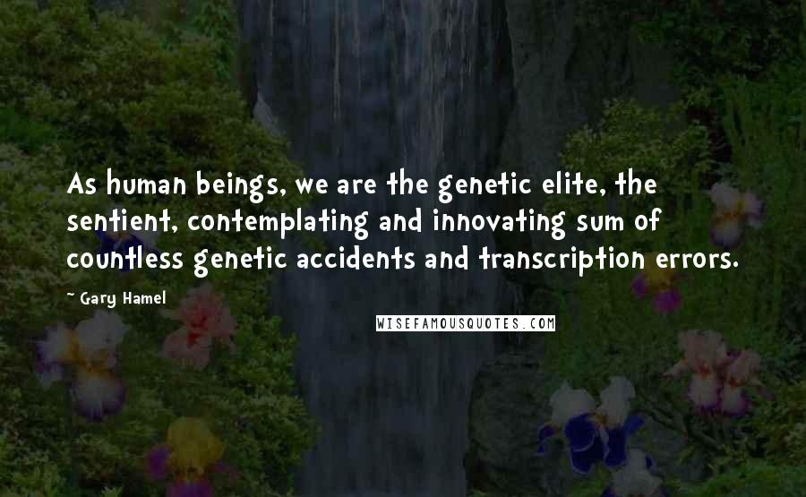Gary Hamel Quotes: As human beings, we are the genetic elite, the sentient, contemplating and innovating sum of countless genetic accidents and transcription errors.