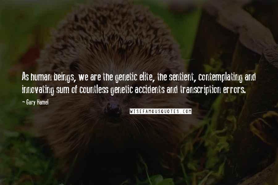 Gary Hamel Quotes: As human beings, we are the genetic elite, the sentient, contemplating and innovating sum of countless genetic accidents and transcription errors.