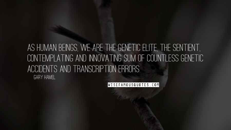 Gary Hamel Quotes: As human beings, we are the genetic elite, the sentient, contemplating and innovating sum of countless genetic accidents and transcription errors.