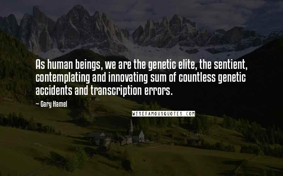 Gary Hamel Quotes: As human beings, we are the genetic elite, the sentient, contemplating and innovating sum of countless genetic accidents and transcription errors.