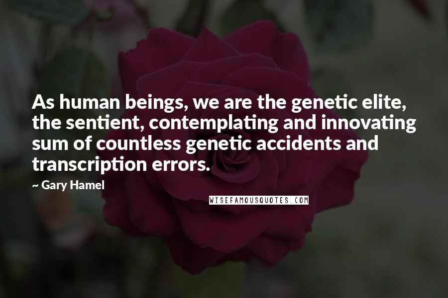 Gary Hamel Quotes: As human beings, we are the genetic elite, the sentient, contemplating and innovating sum of countless genetic accidents and transcription errors.