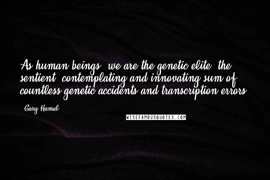 Gary Hamel Quotes: As human beings, we are the genetic elite, the sentient, contemplating and innovating sum of countless genetic accidents and transcription errors.