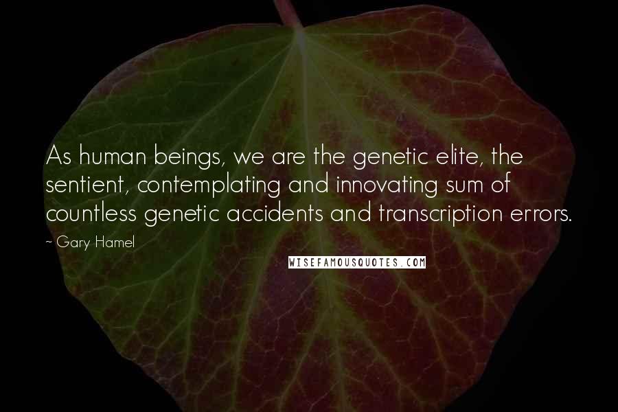 Gary Hamel Quotes: As human beings, we are the genetic elite, the sentient, contemplating and innovating sum of countless genetic accidents and transcription errors.
