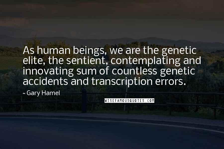 Gary Hamel Quotes: As human beings, we are the genetic elite, the sentient, contemplating and innovating sum of countless genetic accidents and transcription errors.