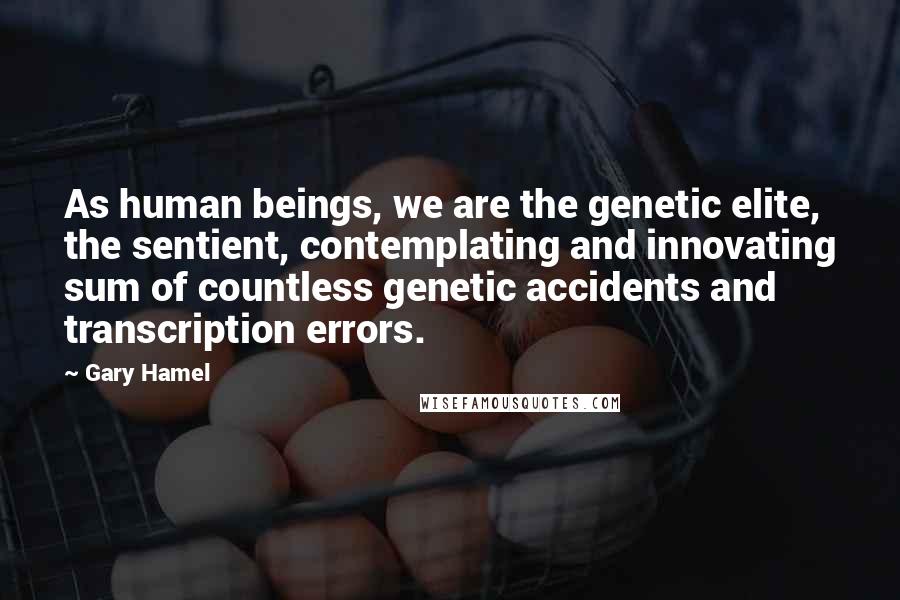 Gary Hamel Quotes: As human beings, we are the genetic elite, the sentient, contemplating and innovating sum of countless genetic accidents and transcription errors.
