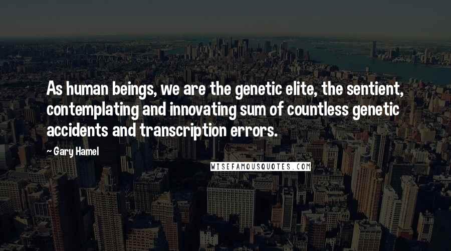 Gary Hamel Quotes: As human beings, we are the genetic elite, the sentient, contemplating and innovating sum of countless genetic accidents and transcription errors.