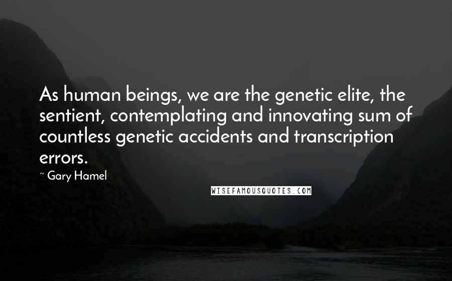 Gary Hamel Quotes: As human beings, we are the genetic elite, the sentient, contemplating and innovating sum of countless genetic accidents and transcription errors.
