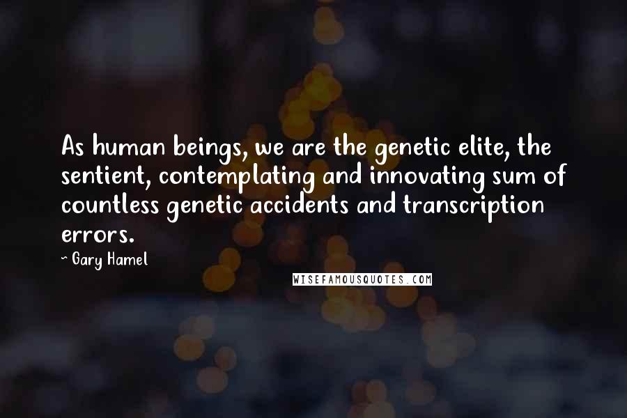 Gary Hamel Quotes: As human beings, we are the genetic elite, the sentient, contemplating and innovating sum of countless genetic accidents and transcription errors.