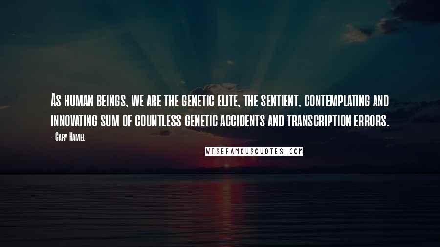 Gary Hamel Quotes: As human beings, we are the genetic elite, the sentient, contemplating and innovating sum of countless genetic accidents and transcription errors.