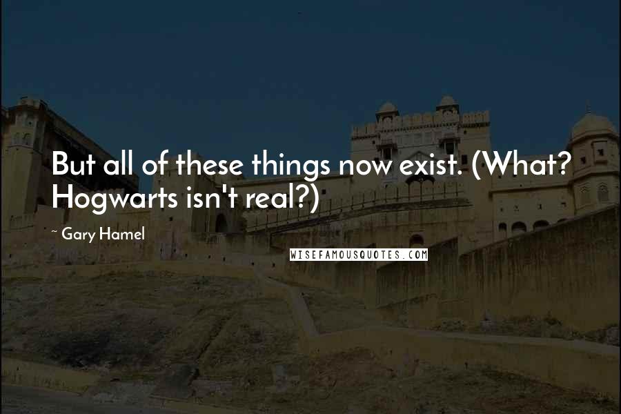 Gary Hamel Quotes: But all of these things now exist. (What? Hogwarts isn't real?)