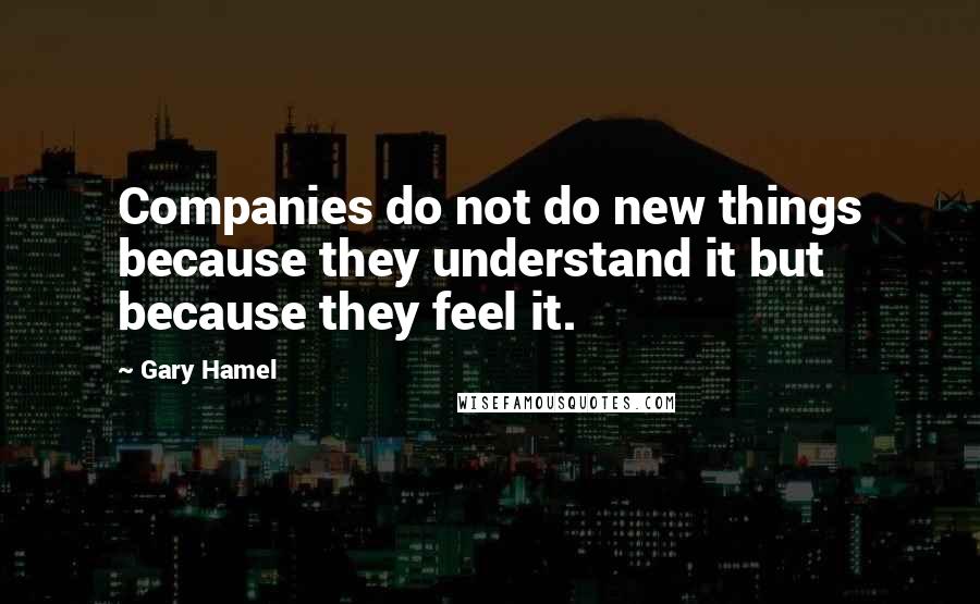 Gary Hamel Quotes: Companies do not do new things because they understand it but because they feel it.