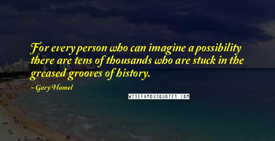 Gary Hamel Quotes: For every person who can imagine a possibility there are tens of thousands who are stuck in the greased grooves of history.