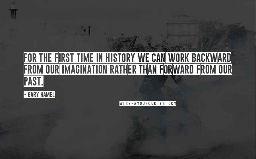Gary Hamel Quotes: For the first time in history we can work backward from our imagination rather than forward from our past.