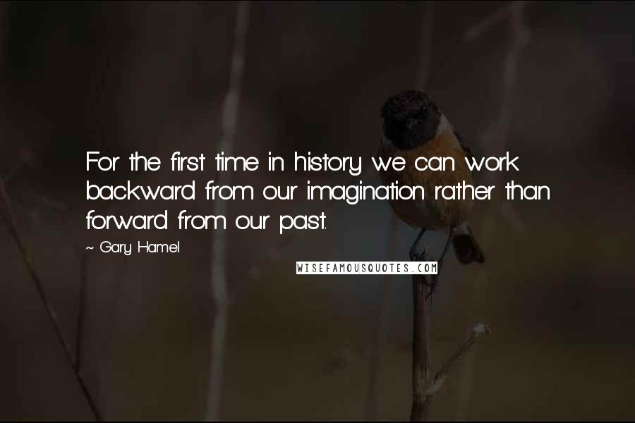 Gary Hamel Quotes: For the first time in history we can work backward from our imagination rather than forward from our past.