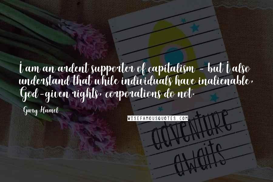 Gary Hamel Quotes: I am an ardent supporter of capitalism - but I also understand that while individuals have inalienable, God-given rights, corporations do not.