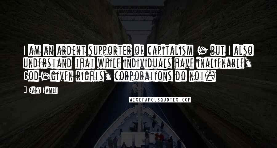 Gary Hamel Quotes: I am an ardent supporter of capitalism - but I also understand that while individuals have inalienable, God-given rights, corporations do not.