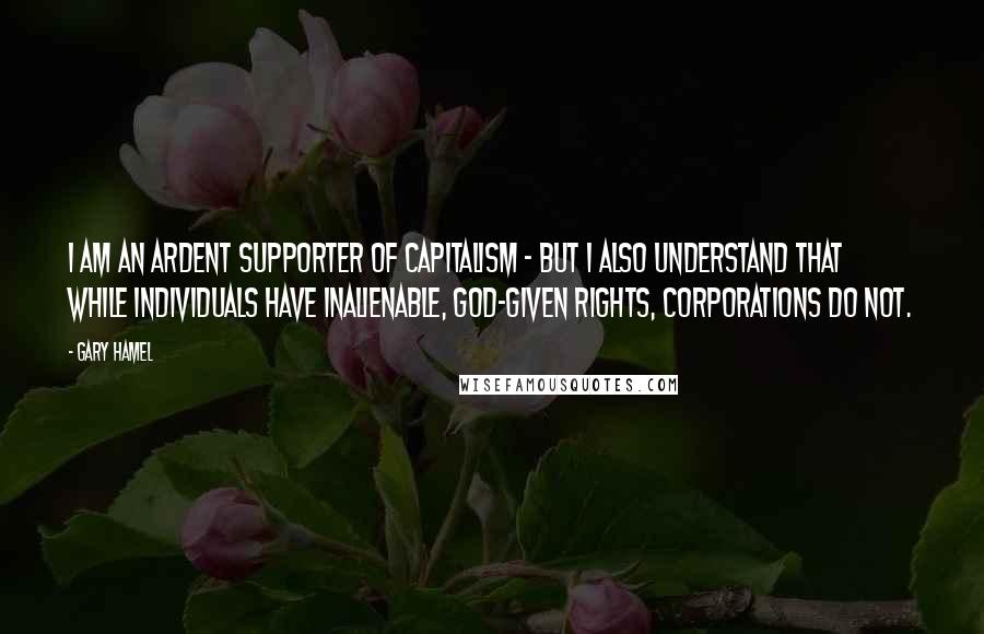 Gary Hamel Quotes: I am an ardent supporter of capitalism - but I also understand that while individuals have inalienable, God-given rights, corporations do not.
