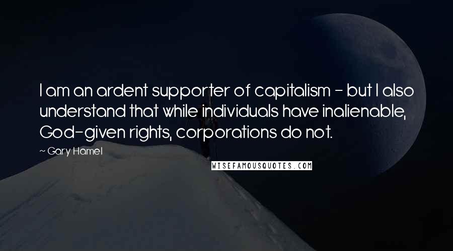 Gary Hamel Quotes: I am an ardent supporter of capitalism - but I also understand that while individuals have inalienable, God-given rights, corporations do not.