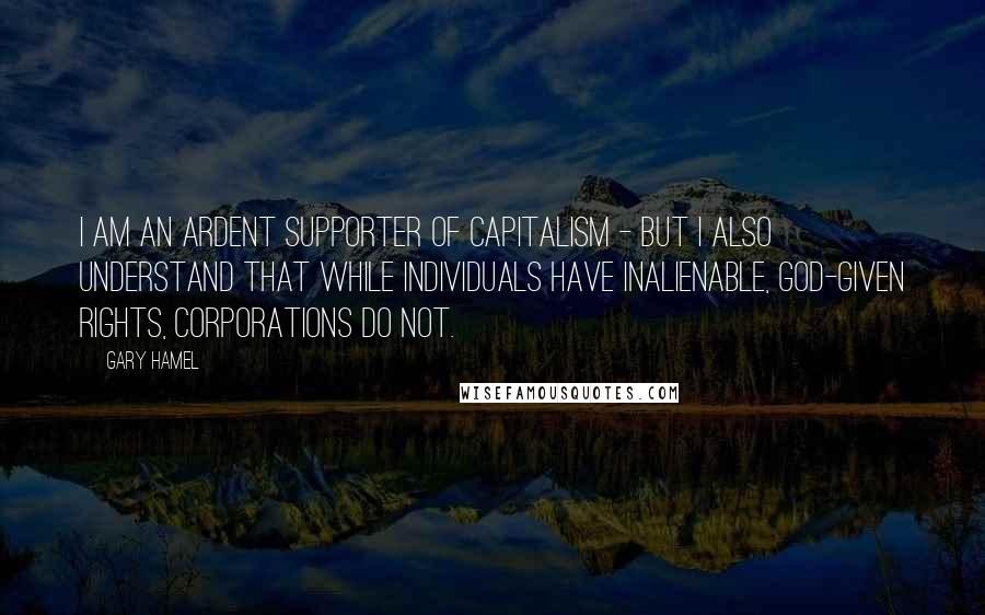 Gary Hamel Quotes: I am an ardent supporter of capitalism - but I also understand that while individuals have inalienable, God-given rights, corporations do not.
