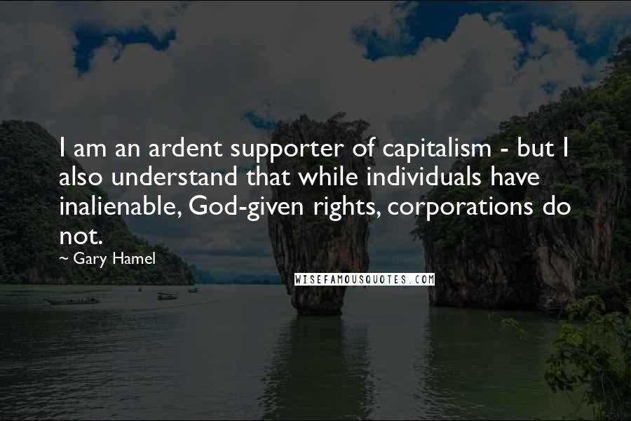 Gary Hamel Quotes: I am an ardent supporter of capitalism - but I also understand that while individuals have inalienable, God-given rights, corporations do not.