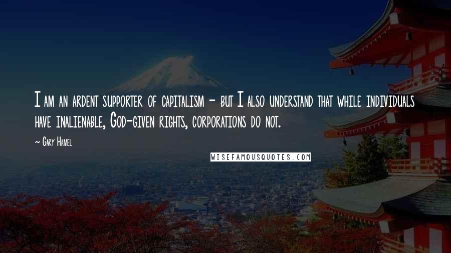 Gary Hamel Quotes: I am an ardent supporter of capitalism - but I also understand that while individuals have inalienable, God-given rights, corporations do not.