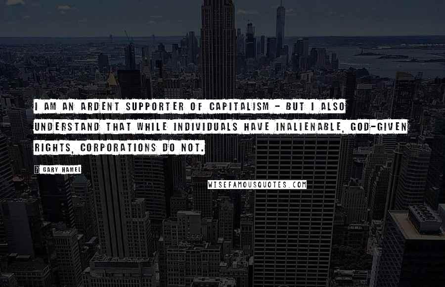 Gary Hamel Quotes: I am an ardent supporter of capitalism - but I also understand that while individuals have inalienable, God-given rights, corporations do not.