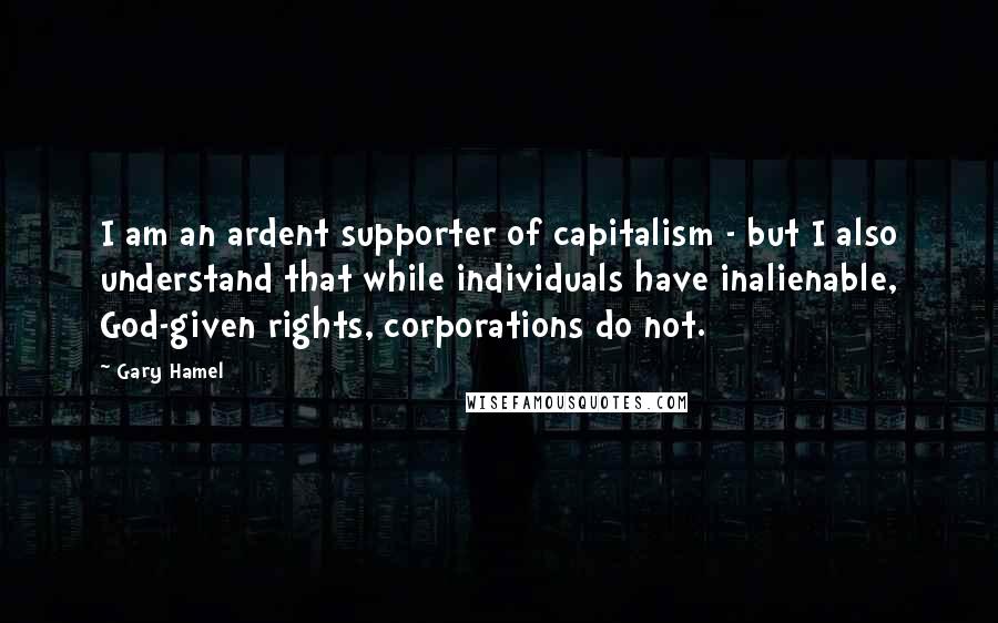 Gary Hamel Quotes: I am an ardent supporter of capitalism - but I also understand that while individuals have inalienable, God-given rights, corporations do not.