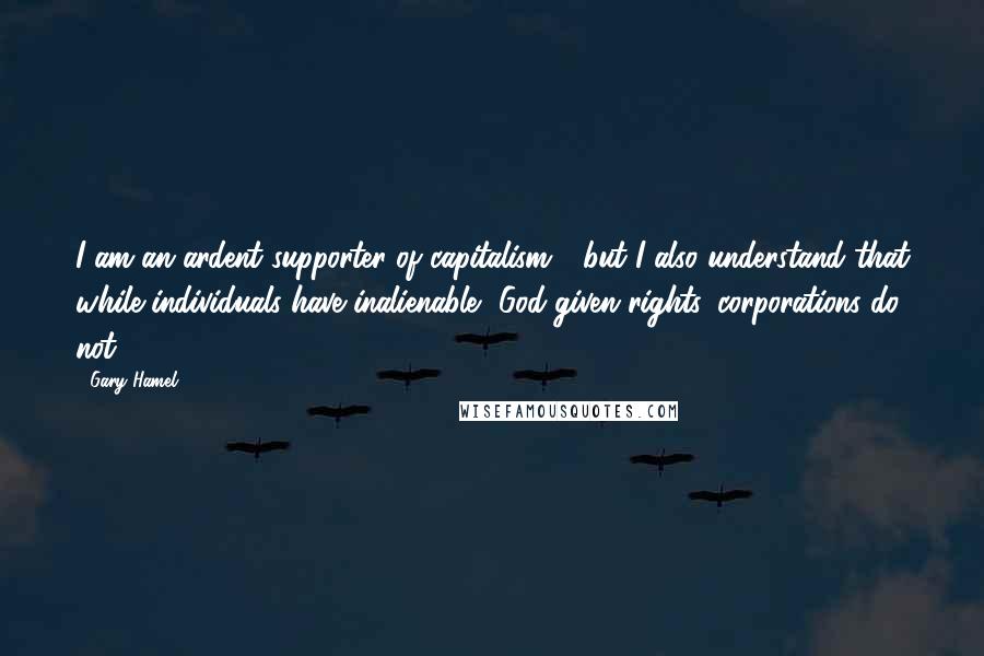 Gary Hamel Quotes: I am an ardent supporter of capitalism - but I also understand that while individuals have inalienable, God-given rights, corporations do not.