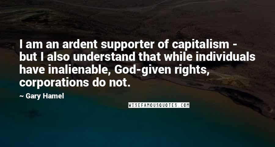 Gary Hamel Quotes: I am an ardent supporter of capitalism - but I also understand that while individuals have inalienable, God-given rights, corporations do not.