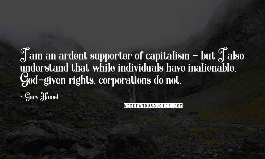 Gary Hamel Quotes: I am an ardent supporter of capitalism - but I also understand that while individuals have inalienable, God-given rights, corporations do not.