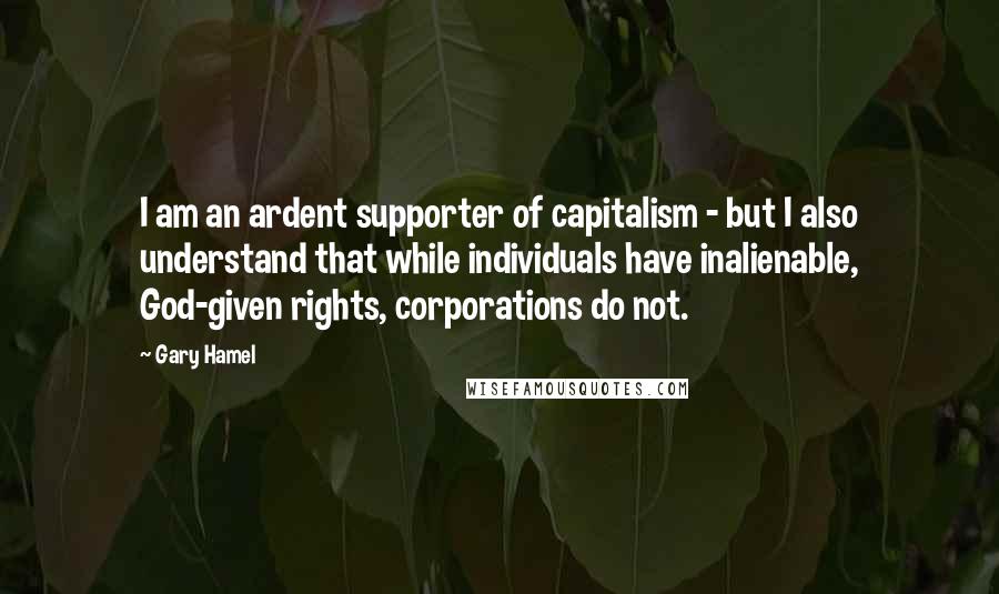 Gary Hamel Quotes: I am an ardent supporter of capitalism - but I also understand that while individuals have inalienable, God-given rights, corporations do not.