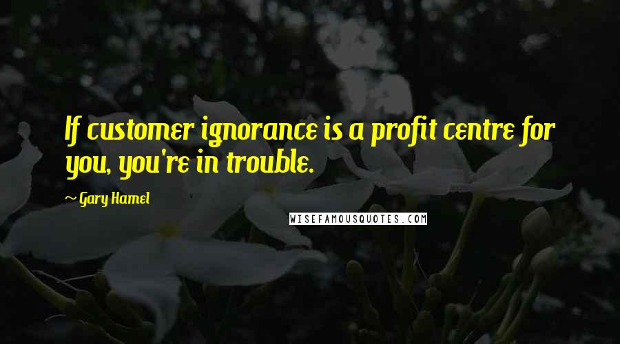 Gary Hamel Quotes: If customer ignorance is a profit centre for you, you're in trouble.